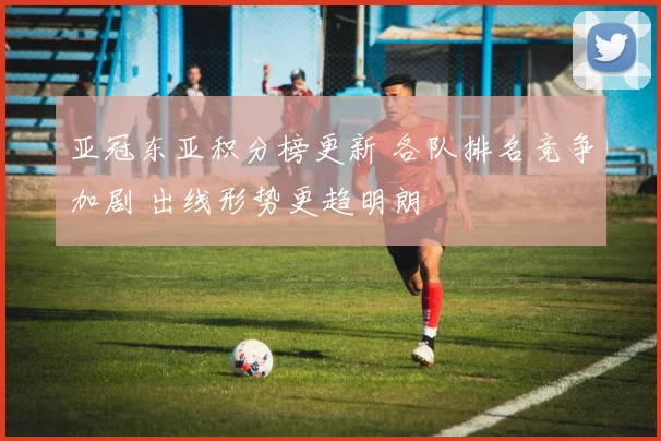 亚冠东亚积分榜更新 各队排名竞争加剧 出线形势更趋明朗